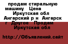 продам стиральную машину › Цена ­ 15 500 - Иркутская обл., Ангарский р-н, Ангарск г. Другое » Продам   . Иркутская обл.